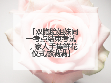 双胞胎姐妹同一考点结束考试，家人手捧鲜花仪式感满满