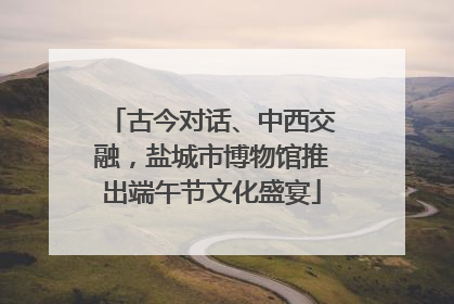 古今对话、中西交融，盐城市博物馆推出端午节文化盛宴