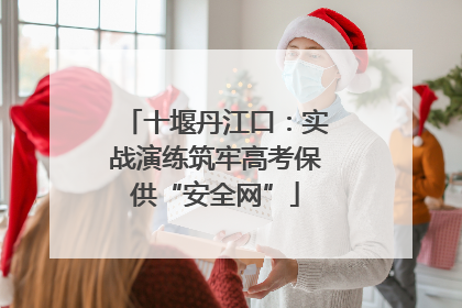 十堰丹江口：实战演练筑牢高考保供“安全网”
