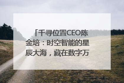 千寻位置CEO陈金培：时空智能的星辰大海，藏在数字万象与人间烟火中