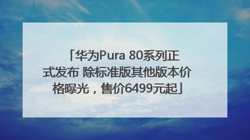 华为Pura 80系列正式发布 除标准版其他版本价格曝光，售价6499元起