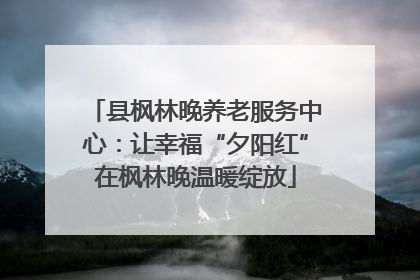 县枫林晚养老服务中心：让幸福“夕阳红”在枫林晚温暖绽放