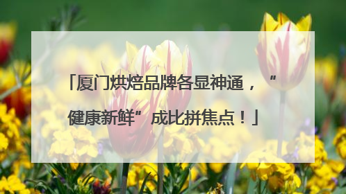 厦门烘焙品牌各显神通，“健康新鲜”成比拼焦点！