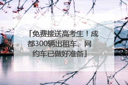 免费接送高考生！成都300辆出租车、网约车已做好准备