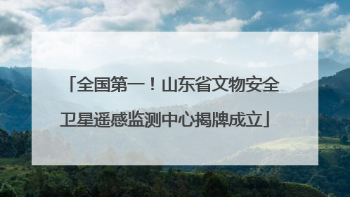 全国第一！山东省文物安全卫星遥感监测中心揭牌成立