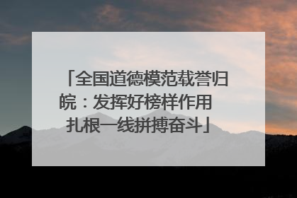 全国道德模范载誉归皖：发挥好榜样作用 扎根一线拼搏奋斗