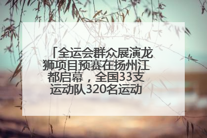 全运会群众展演龙狮项目预赛在扬州江都启幕，全国33支运动队320名运动员“龙争狮斗”