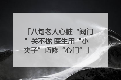 八旬老人心脏“阀门”关不拢 医生用“小夹子”巧修“心门”