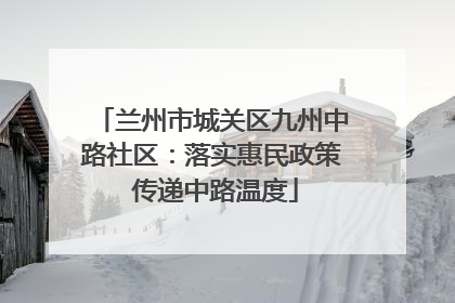 兰州市城关区九州中路社区：落实惠民政策 传递中路温度