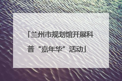 兰州市规划馆开展科普“嘉年华”活动