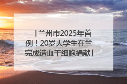 兰州市2025年首例！20岁大学生在兰完成造血干细胞捐献