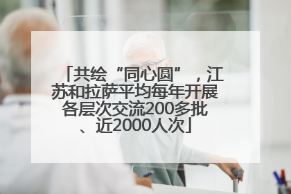 共绘“同心圆”，江苏和拉萨平均每年开展各层次交流200多批、近2000人次