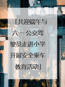共迎端午与六一 公交驾驶员走进小学开展安全乘车教育活动
