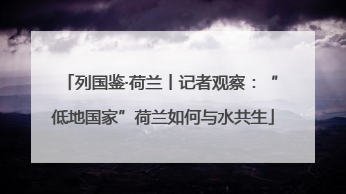 列国鉴·荷兰丨记者观察：“低地国家”荷兰如何与水共生