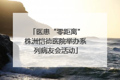 医患“零距离” 株洲恺德医院举办系列病友会活动