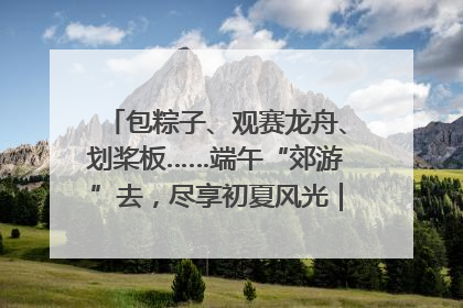 包粽子、观赛龙舟、划桨板……端午“郊游”去，尽享初夏风光｜端午氛围最浓时①