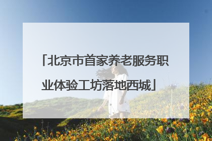 北京市首家养老服务职业体验工坊落地西城