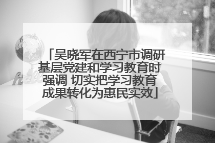 吴晓军在西宁市调研基层党建和学习教育时强调 切实把学习教育成果转化为惠民实效