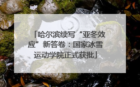 哈尔滨续写“亚冬效应”新答卷：国家冰雪运动学院正式获批