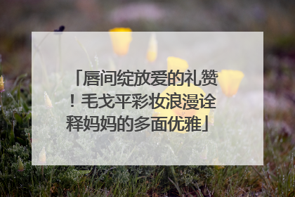 唇间绽放爱的礼赞！毛戈平彩妆浪漫诠释妈妈的多面优雅