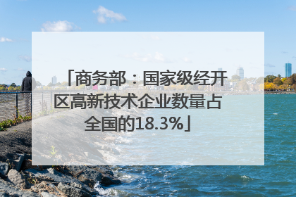 商务部：国家级经开区高新技术企业数量占全国的18.3%