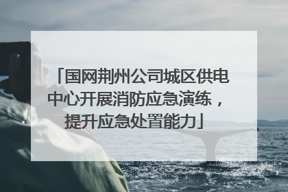 国网荆州公司城区供电中心开展消防应急演练，提升应急处置能力