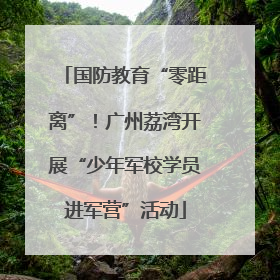 国防教育“零距离”！广州荔湾开展“少年军校学员进军营”活动