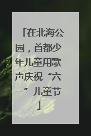 在北海公园，首都少年儿童用歌声庆祝“六一”儿童节