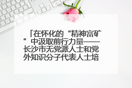 在怀化的“精神富矿”中汲取前行力量——长沙市无党派人士和党外知识分子代表人士培训班在怀化圆满举办