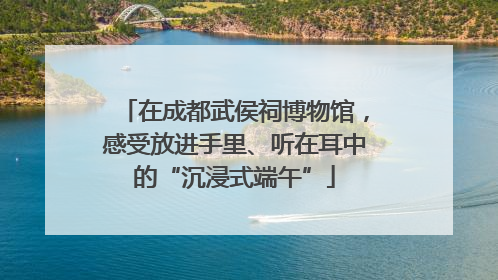 在成都武侯祠博物馆，感受放进手里、听在耳中的“沉浸式端午”