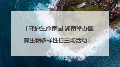 守护生命家园 湖南举办国际生物多样性日主场活动