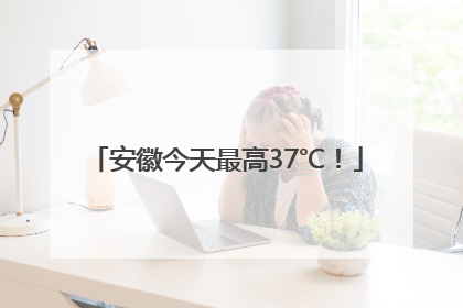 安徽今天最高37℃！