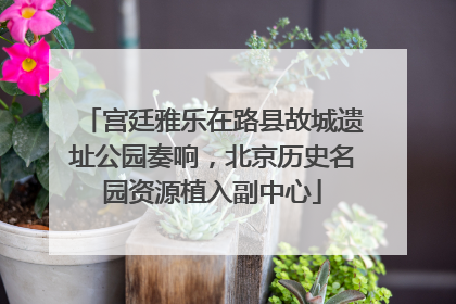 宫廷雅乐在路县故城遗址公园奏响，北京历史名园资源植入副中心
