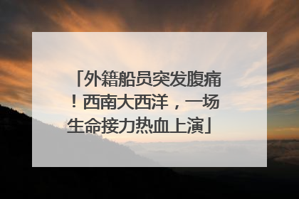 外籍船员突发腹痛！西南大西洋，一场生命接力热血上演