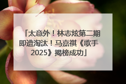 太意外！林志炫第二期即遭淘汰！马嘉祺《歌手2025》揭榜成功