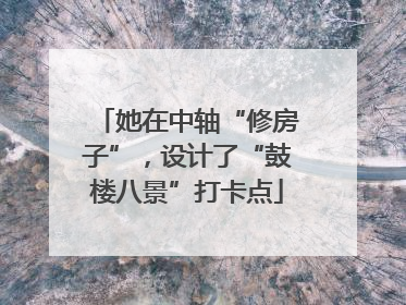 她在中轴“修房子”，设计了“鼓楼八景”打卡点