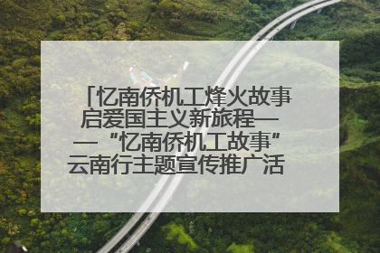 忆南侨机工烽火故事 启爱国主义新旅程——“忆南侨机工故事”云南行主题宣传推广活动圆满收官