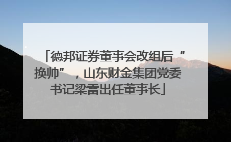 德邦证券董事会改组后“换帅”，山东财金集团党委书记梁雷出任董事长