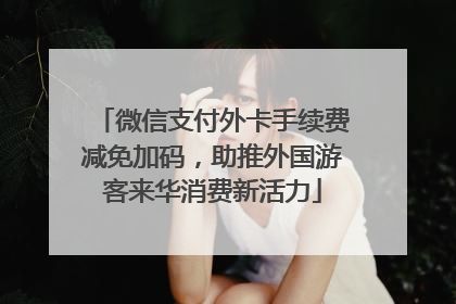 微信支付外卡手续费减免加码，助推外国游客来华消费新活力