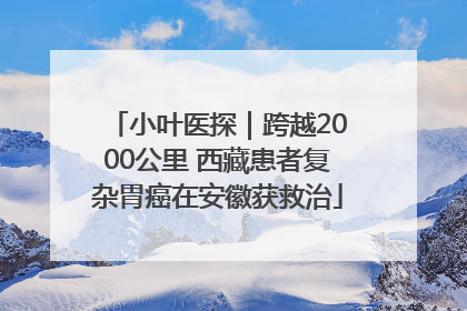 小叶医探｜跨越2000公里 西藏患者复杂胃癌在安徽获救治