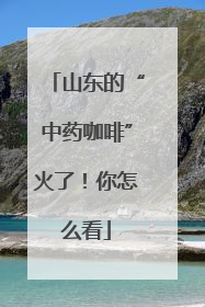 山东的“中药咖啡”火了！你怎么看