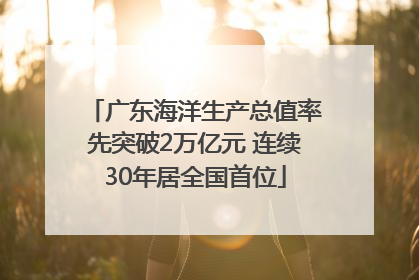 广东海洋生产总值率先突破2万亿元 连续30年居全国首位