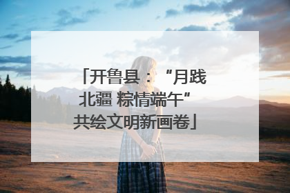 开鲁县：“月践北疆 粽情端午”共绘文明新画卷