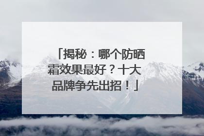 揭秘：哪个防晒霜效果最好？十大品牌争先出招！