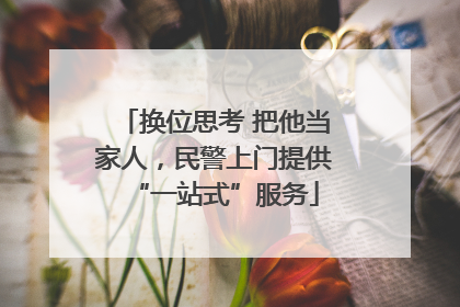 换位思考 把他当家人，民警上门提供“一站式”服务