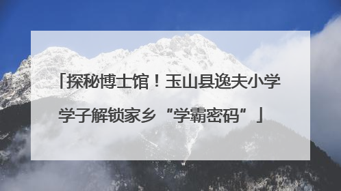 探秘博士馆！玉山县逸夫小学学子解锁家乡“学霸密码”