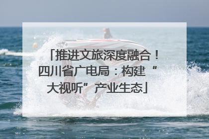 推进文旅深度融合！四川省广电局：构建“大视听”产业生态