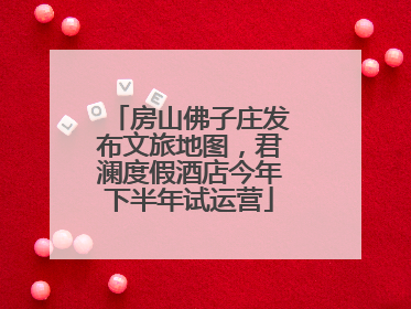 房山佛子庄发布文旅地图，君澜度假酒店今年下半年试运营