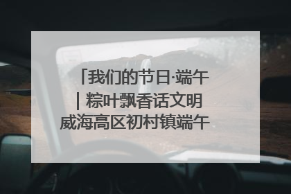 我们的节日·端午｜粽叶飘香话文明 威海高区初村镇端午系列活动亮点纷呈