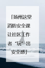 扬州这堂消防安全课让社区工作者“玩”出安全感